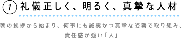 ①礼儀正しく、明るく、真摯な人材　朝の挨拶から始まり、何事にも誠実かつ真摯な姿勢で取り組み、責任感が強い「人」