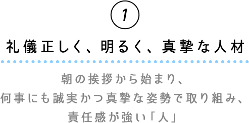 ①礼儀正しく、明るく、真摯な人材　朝の挨拶から始まり、何事にも誠実かつ真摯な姿勢で取り組み、責任感が強い「人」