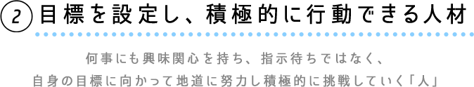 ②目標を設定し、積極的に行動できる人材　何事にも興味関心を持ち、指示待ちではなく、自信の目標に向かって地道に努力し積極的に挑戦していく「人」