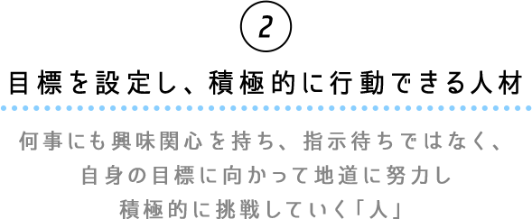 ②目標を設定し、積極的に行動できる人材　何事にも興味関心を持ち、指示待ちではなく、自信の目標に向かって地道に努力し積極的に挑戦していく「人」