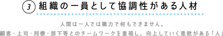 ③組織の一員として協調性がある人材　人間は一人では微力で何もできません。顧客・上司・同僚・部下等とのチームワークを重視し、向上していく意欲がある「人」