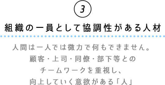 ③組織の一員として協調性がある人材　人間は一人では微力で何もできません。顧客・上司・同僚・部下等とのチームワークを重視し、向上していく意欲がある「人」